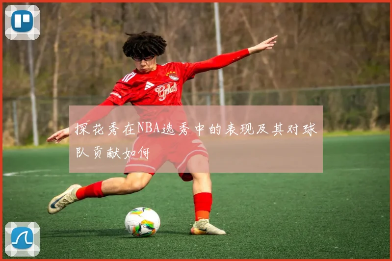 探花秀在NBA选秀中的表现及其对球队贡献如何