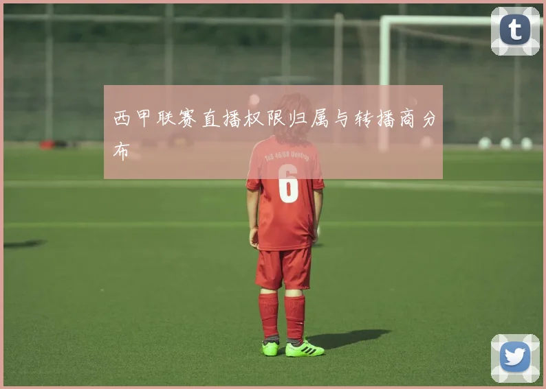 西甲联赛直播权限归属与转播商分布