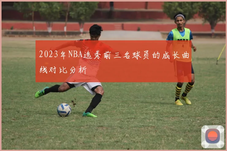 2023年NBA选秀前三名球员的成长曲线对比分析